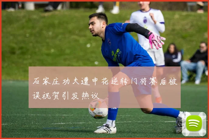 石家庄功夫遭申花逆转门将赛后被误祝贺引发热议