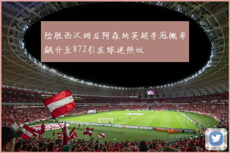 险胜西汉姆后阿森纳英超夺冠概率飙升至872引发球迷热议