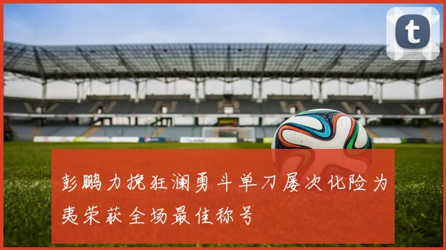 彭鹏力挽狂澜勇斗单刀屡次化险为夷荣获全场最佳称号