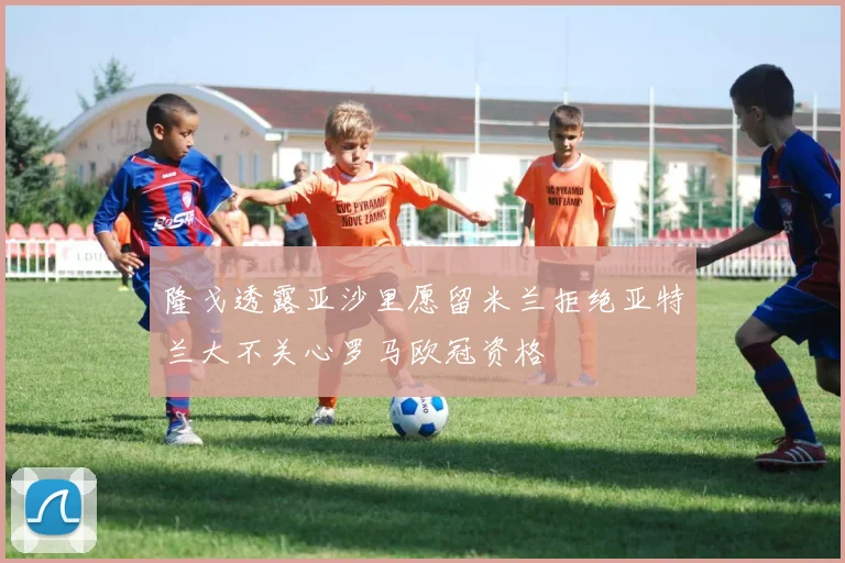 隆戈透露亚沙里愿留米兰拒绝亚特兰大不关心罗马欧冠资格