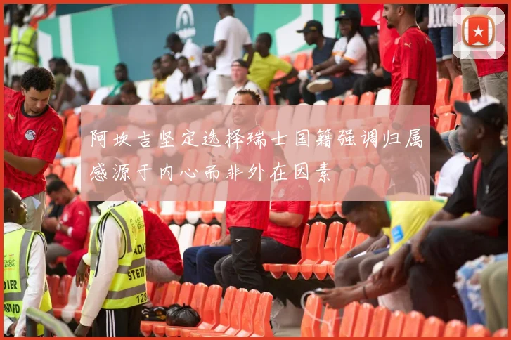 阿坎吉坚定选择瑞士国籍强调归属感源于内心而非外在因素