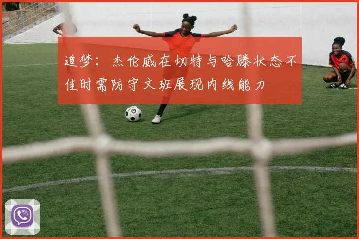 追梦：杰伦威在切特与哈滕状态不佳时需防守文班展现内线能力
