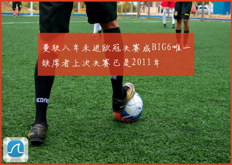 曼联八年未进欧冠决赛成BIG6唯一缺席者上次决赛已是2011年