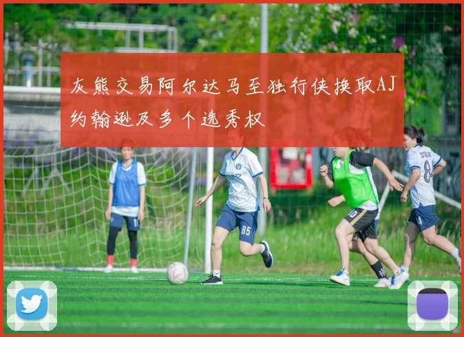 灰熊交易阿尔达马至独行侠换取AJ约翰逊及多个选秀权