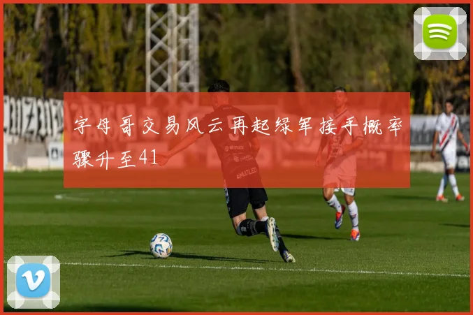 字母哥交易风云再起绿军接手概率骤升至41