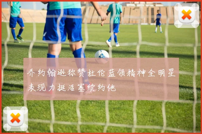 乔约翰逊称赞杜伦蓝领精神全明星表现力挺活塞续约他