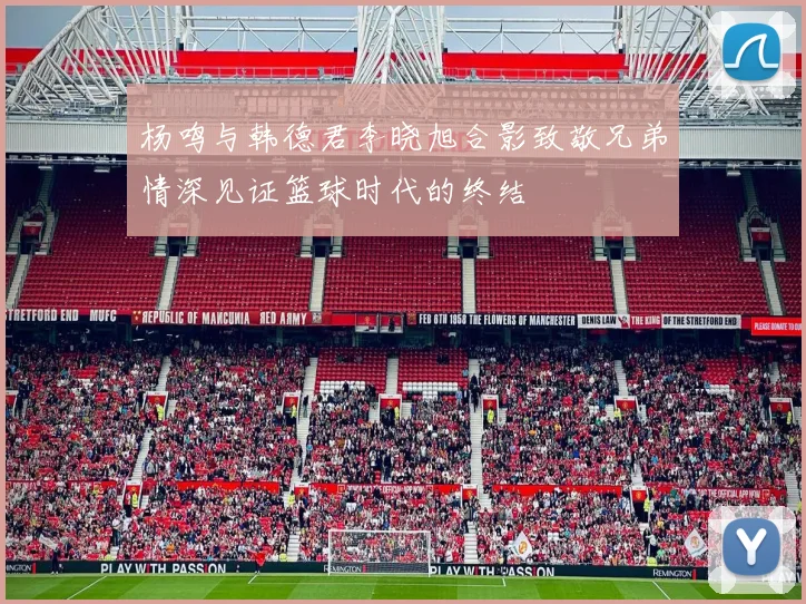 杨鸣与韩德君李晓旭合影致敬兄弟情深见证篮球时代的终结