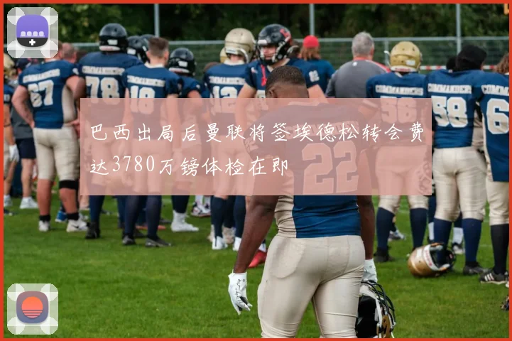巴西出局后曼联将签埃德松转会费达3780万镑体检在即