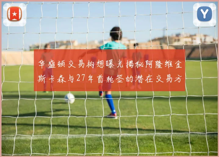 华盛顿交易构想曝光揭秘阿隆维金斯卡森与27年首轮签的潜在交易方案