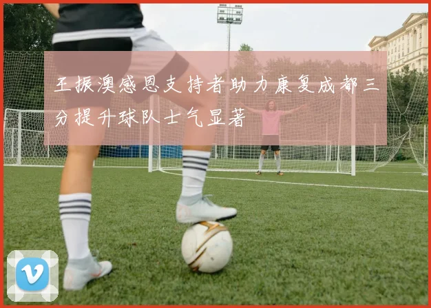 王振澳感恩支持者助力康复成都三分提升球队士气显著