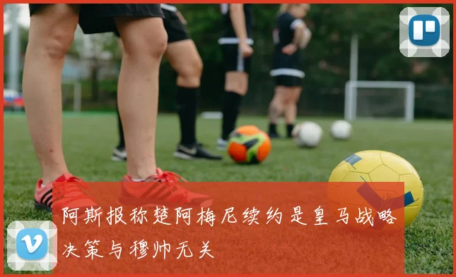 阿斯报称楚阿梅尼续约是皇马战略决策与穆帅无关