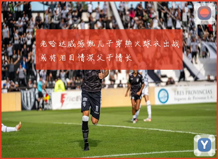 老哈达威感慨儿子穿热火球衣出战或将泪目情深父子情长